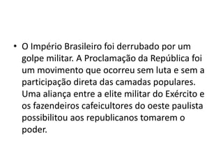 • O Império Brasileiro foi derrubado por um
  golpe militar. A Proclamação da República foi
  um movimento que ocorreu sem luta e sem a
  participação direta das camadas populares.
  Uma aliança entre a elite militar do Exército e
  os fazendeiros cafeicultores do oeste paulista
  possibilitou aos republicanos tomarem o
  poder.
 