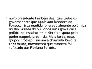 • novo presidente também destituiu todos os
  governadores que apoiavam Deodoro da
  Fonseca. Essa medida foi especialmente polêmica
  no Rio Grande do Sul, onde uma grave crise
  política se instalou em razão da disputa pelo
  poder naquela província. Mais tarde, esses
  grupos protagonizariam a chamada Revolta
  Federalista, movimento que também foi
  sufocado por Floriano Peixoto.
 