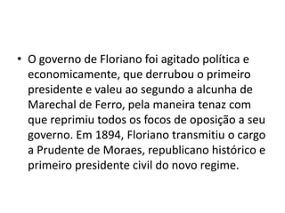 • O governo de Floriano foi agitado política e
  economicamente, que derrubou o primeiro
  presidente e valeu ao segundo a alcunha de
  Marechal de Ferro, pela maneira tenaz com
  que reprimiu todos os focos de oposição a seu
  governo. Em 1894, Floriano transmitiu o cargo
  a Prudente de Moraes, republicano histórico e
  primeiro presidente civil do novo regime.
 
