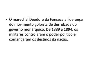 • O marechal Deodoro da Fonseca a liderança
  do movimento golpista de derrubada do
  governo monárquico. De 1889 a 1894, os
  militares controlaram o poder político e
  comandaram os destinos da nação.
 