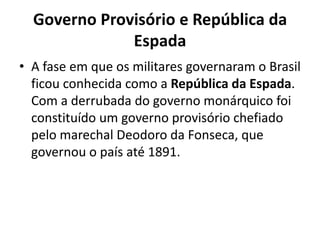 Governo Provisório e República da
              Espada
• A fase em que os militares governaram o Brasil
  ficou conhecida como a República da Espada.
  Com a derrubada do governo monárquico foi
  constituído um governo provisório chefiado
  pelo marechal Deodoro da Fonseca, que
  governou o país até 1891.
 