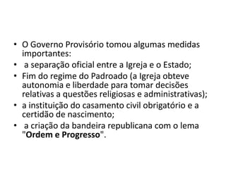 • O Governo Provisório tomou algumas medidas
  importantes:
• a separação oficial entre a Igreja e o Estado;
• Fim do regime do Padroado (a Igreja obteve
  autonomia e liberdade para tomar decisões
  relativas a questões religiosas e administrativas);
• a instituição do casamento civil obrigatório e a
  certidão de nascimento;
• a criação da bandeira republicana com o lema
  "Ordem e Progresso".
 