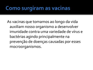 As vacinas que tomamos ao longo da vida
auxiliam nosso organismo a desenvolver
imunidade contra uma variedade de vírus e
bactérias agindo principalmente na
prevenção de doenças causadas por esses
mocroorganismos.
 