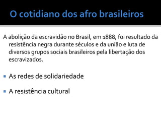 A abolição da escravidão no Brasil, em 1888, foi resultado da
resistência negra durante séculos e da união e luta de
diversos grupos sociais brasileiros pela libertação dos
escravizados.
 As redes de solidariedade
 A resistência cultural
 