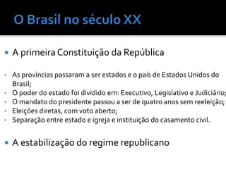  A primeira Constituição da República
• As províncias passaram a ser estados e o país de Estados Unidos do
Brasil;
• O poder do estado foi dividido em: Executivo, Legislativo e Judiciário;
• O mandato do presidente passou a ser de quatro anos sem reeleição;
• Eleições diretas, com voto aberto;
• Separação entre estado e igreja e instituição do casamento civil.
 A estabilização do regime republicano
 