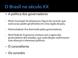  A política dos governadores
• Nível municipal: Se destacava a figura do coronel, que
exercia seu poder geralmente em uma região do país;
• Nível estadual: Era dominado pelos governadores;
• Nível federal: O governo contava com o apoio dos
governadores dos estados, que cada eleição reafirmavam
suas alianças e interesses políticos.
 O coronelismo
 Os coronéis
 