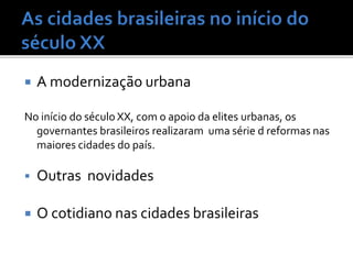  A modernização urbana
No início do século XX, com o apoio da elites urbanas, os
governantes brasileiros realizaram uma série d reformas nas
maiores cidades do país.
 Outras novidades
 O cotidiano nas cidades brasileiras
 