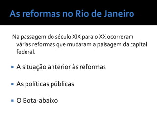 Na passagem do século XIX para o XX ocorreram
várias reformas que mudaram a paisagem da capital
federal.
 A situação anterior às reformas
 As políticas públicas
 O Bota-abaixo
 