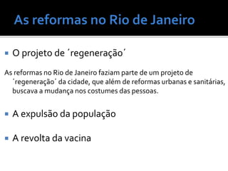  O projeto de ´regeneração´
As reformas no Rio de Janeiro faziam parte de um projeto de
´regeneração´ da cidade, que além de reformas urbanas e sanitárias,
buscava a mudança nos costumes das pessoas.
 A expulsão da população
 A revolta da vacina
 