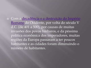    Com a decadência e a destruição do Império
    Romano do Ocidente, por volta do século V
    d.C. (de 401 a 500), por causas de muitas
    invasões dos povos bárbaros, e da péssima
    política econômica dos imperadores, muitas
    regiões da Europa passaram a ter poucos
    habitantes e as cidades foram diminuindo o
    número de habitantes.
 