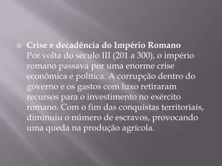    Crise e decadência do Império Romano
    Por volta do século III (201 a 300), o império
    romano passava por uma enorme crise
    econômica e política. A corrupção dentro do
    governo e os gastos com luxo retiraram
    recursos para o investimento no exército
    romano. Com o fim das conquistas territoriais,
    diminuiu o número de escravos, provocando
    uma queda na produção agrícola.
 