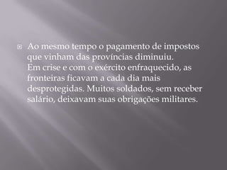    Ao mesmo tempo o pagamento de impostos
    que vinham das províncias diminuiu.
    Em crise e com o exército enfraquecido, as
    fronteiras ficavam a cada dia mais
    desprotegidas. Muitos soldados, sem receber
    salário, deixavam suas obrigações militares.
 