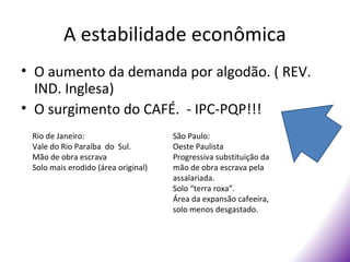 A estabilidade econômica
• O aumento da demanda por algodão. ( REV.
  IND. Inglesa)
• O surgimento do CAFÉ. - IPC-PQP!!!
 Rio de Janeiro:                     São Paulo:
 Vale do Rio Paraíba do Sul.         Oeste Paulista
 Mão de obra escrava                 Progressiva substituição da
 Solo mais erodido (área original)   mão de obra escrava pela
                                     assalariada.
                                     Solo “terra roxa”.
                                     Área da expansão cafeeira,
                                     solo menos desgastado.
 