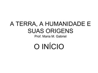 A TERRA, A HUMANIDADE E
SUAS ORIGENS
Prof. Maria M. Gabriel
O INÍCIO
 