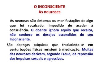 O INCONSCIENTE
As neuroses
As neuroses são sintomas ou manifestações de algo
que foi recalcado, impedido de aceder à
consciência. O doente ignora aquilo que recalca,
não conhece os desejos escondidos do seu
Inconsciente.
São doenças psíquicas que traduzindo-se em
perturbações físicas resistem à medicação. Muitas
das neuroses derivam, segundo Freud, da repressão
dos impulsos sexuais e agressivos.
 