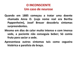 O INCONSCIENTE
Um caso de neurose
Quando em 1885 começou a tratar uma doente
chamada Anna O. (cujo nome real era Bertha
Pappenheim), Josef Breuer descobriu sintomas
surpreendentes.
Mesmo em dias de calor muito intenso e com imensa
sede, a paciente não conseguia beber; Só comia
fruta para saciar a sede.
Apresentava outros sintomas tais como cegueira
histérica e paralisia do braço.
 