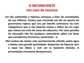 O INCONSCIENTE
Um caso de neurose
Um dia submetida a hipnose começou a falar de recordações
da sua infância. Contou que entrando um dia no quarto da
governanta inglesa que seu pai doente contratara viu com
repugnância que o cão daquela estava a beber de um copo
que estava em cima da mesa-de-cabeceira. Por uma questão
de educação não fez qualquer comentário sobre um facto
que considerava horroroso, recalcando – o.
Mal acabou de relatar este acontecimento infantil, pediu água
e bebeu uma grande quantidade. Despertou da hipnose com
o copo nos lábios e com um ar bastante aliviado. A
perturbação emocional desaparecera.
 