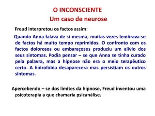 O INCONSCIENTE
Um caso de neurose
Freud interpretou os factos assim:
Quando Anna falava de si mesma, muitas vezes lembrava-se
de factos há muito tempo reprimidos. O confronto com os
factos dolorosos ou embaraçosos produziu um alívio dos
seus sintomas. Podia pensar – se que Anna se tinha curado
pela palavra, mas a hipnose não era o meio terapêutico
certo. A hidrofobia desaparecera mas persistiam os outros
sintomas.
Apercebendo – se dos limites da hipnose, Freud inventou uma
psicoterapia a que chamaria psicanálise.
 