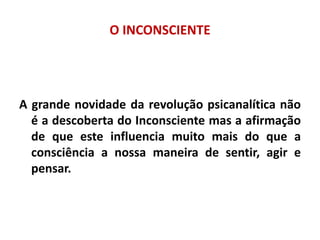 O INCONSCIENTE
A grande novidade da revolução psicanalítica não
é a descoberta do Inconsciente mas a afirmação
de que este influencia muito mais do que a
consciência a nossa maneira de sentir, agir e
pensar.
 