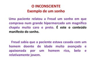 O INCONSCIENTE
Exemplo de um sonho
Uma paciente relatou a Freud um sonho em que
comprava num grande hipermercado um magnífico
chapéu muito caro e preto. É este o conteúdo
manifesto do sonho.
Freud sabia que a paciente estava casada com um
homem doente de idade muito avançada e
apaixonada por um homem rico, belo e
relativamente jovem.
 