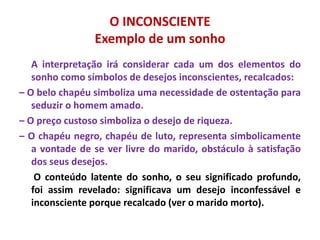 O INCONSCIENTE
Exemplo de um sonho
A interpretação irá considerar cada um dos elementos do
sonho como símbolos de desejos inconscientes, recalcados:
– O belo chapéu simboliza uma necessidade de ostentação para
seduzir o homem amado.
– O preço custoso simboliza o desejo de riqueza.
– O chapéu negro, chapéu de luto, representa simbolicamente
a vontade de se ver livre do marido, obstáculo à satisfação
dos seus desejos.
O conteúdo latente do sonho, o seu significado profundo,
foi assim revelado: significava um desejo inconfessável e
inconsciente porque recalcado (ver o marido morto).
 