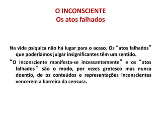 O INCONSCIENTE
Os atos falhados
Na vida psíquica não há lugar para o acaso. Os “atos falhados”
que poderíamos julgar insignificantes têm um sentido.
“O Inconsciente manifesta-se incessantemente” e os “atos
falhados” são o modo, por vezes grotesco mas nunca
doentio, de os conteúdos e representações inconscientes
vencerem a barreira da censura.
 