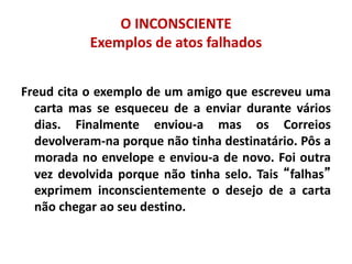 O INCONSCIENTE
Exemplos de atos falhados
Freud cita o exemplo de um amigo que escreveu uma
carta mas se esqueceu de a enviar durante vários
dias. Finalmente enviou-a mas os Correios
devolveram-na porque não tinha destinatário. Pôs a
morada no envelope e enviou-a de novo. Foi outra
vez devolvida porque não tinha selo. Tais “falhas”
exprimem inconscientemente o desejo de a carta
não chegar ao seu destino.
 