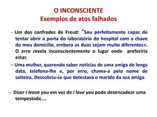 O INCONSCIENTE
Exemplos de atos falhados
- Um dos confrades de Freud: “Sou perfeitamente capaz de
tentar abrir a porta do laboratório do hospital com a chave
do meu domicílio, embora as duas sejam muito diferentes».
O erro revela inconscientemente o lugar onde preferiria
estar.
– Uma mulher, querendo saber notícias de uma amiga de longa
data, telefona-lhe e, por erro, chama-a pelo nome de
solteira. Descobriu-se que detestava o marido da sua amiga.
- Dizer I leave you em vez de I love you pode desencadear uma
tempestade….
 