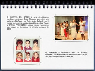 O INCRÍVEL DR. GREEN é uma divertidíssima
comédia, escrita por Gisela Marques, que esteve em
cartaz em SãoPaulo - no Teatro União Cultural - por 3
meses, com enorme sucesso de público e crítica. Agora,
a BAOBÁ PRODUÇÕES procura novos investidores
para seguir em temporada no primeiro semestre de
2013.




                                                 O espetáculo é incentivado pelo Lei Rouanet
                                                 (PRONAC: 096488 - artigo 18) e existe um saldo de R$
                                                 340.000,00 disponível para captação.
 