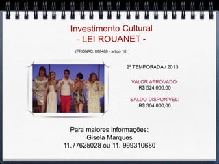 (PRONAC: 096488 - artigo 18)



                              2ª TEMPORADA / 2013


                                  VALOR APROVADO:
                                    R$ 524.000,00

                                  SALDO DISPONÍVEL:
                                     R$ 304.000,00




  Para maiores informações:
       Gisela Marques
11.77625028 ou 11. 999310680
 