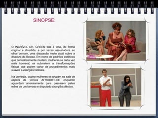 SINOPSE:




O INCRÍVEL DR. GREEN traz à tona, de forma
original e divertida, e por vezes assustadora ao
olhar comum, uma discussão muito atual sobre a
ditadura da Beleza. Em nome de padrões estéticos
que constantemente mudam, mulheres (e cada vez
mais homens) se submetem a transformações
físicas que podem variar de procedimentos mais
suaves a cirurgias radicais.

Na comédia, quatro mulheres se cruzam na sala de
espera da Clínica AFRODITE-SE enquanto
aguardam ansiosamente para passarem pelas
mãos de um famoso e disputado cirurgião plástico.
 