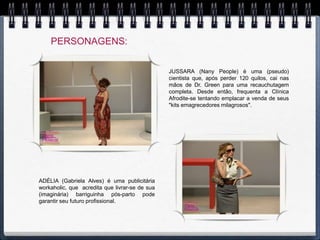 PERSONAGENS:


                                                JUSSARA (Nany People) é uma (pseudo)
                                                cientista que, após perder 120 quilos, cai nas
                                                mãos de Dr. Green para uma recauchutagem
                                                completa. Desde então, frequenta a Clínica
                                                Afrodite-se tentando emplacar a venda de seus
                                                "kits emagrecedores milagrosos".




ADÉLIA (Gabriela Alves) é uma publicitária
workaholic, que acredita que livrar-se de sua
(imaginária) barriguinha pós-parto pode
garantir seu futuro profissional.
 