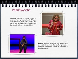 PERSONAGENS:


MÁRCIA CASTANHO (Nyrce Levin) é
uma ex-diva e apresentadora de TV que
viveu seu auge anos 1980. Agora, faz
todo o tipo de procedimento plástico em
busca da juventude e fama perdidas.




                                          KARINA (Amanda Acosta) é uma jovem feiosa
                                          que está lá por pressão familiar, precisa se
                                          readequar fisicamente antes de encontrar o
                                          verdadeiro amor.
 