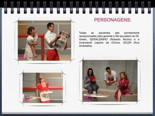 PERSONAGENS:

Todas    as    pacientes    são      prontamente
recepcionadas pelo gerente e fiel escudeiro do Dr.
Green, GERALDINHO (Roberto Rocha) e a
incansável copeira da Clínica, GILDA (Ana
Andreatta).
 
