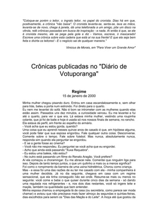 "Coloque-se porém o leitor, o ingrato leitor, no papel do cronista. Dias há em que,
positivamente, a crônica "não baixa". O cronista levanta-se, senta-se, lava as mãos,
levanta-se de novo, chega à janela, dá uma telefonada a um amigo, põe um disco na
vitrola, relê crônicas passadas em busca de inspiração - e nada. Aí então é que, se ele
é cronista mesmo, ele se pega pela gola e diz - Vamos, escreve, ó mascarado!
Escreve uma crônica sobre esta cadeira que está aí na sua frente! E que ela seja bem
feita e divirta os leitores! - E o negócio sai de qualquer maneira."

                                 Vinicius de Morais, em "Para Viver um Grande Amor"




      Crônicas publicadas no "Diário de
               Votuporanga"

                                     Regime
                              15 de janeiro de 2000
Minha mulher chegou pisando duro. Entrou em casa escandalosamente e, sem olhar
para trás, bateu a porta num estrondo. Foi direto para o quarto.
Eu nem me levantei do sofá. Não é bom se intrometer com as mulheres quando elas
estão assim. Passados uns dez minutos, a curiosidade venceu. Eu me levantei e fui
até o quarto, para ver o que era. Lá estava minha mulher, vestindo uma roupinha
colante, que já foi de baile e hoje é usada só nos nossos finais de semana, no rancho.
Ela estava de perfil, em frente ao espelho do armário.
- Você acha que eu estou gorda, querido?
Uma coisa que eu aprendi nesses quinze anos de casado é que, em hipótese alguma,
você pode falar que sua esposa engordou. Fale qualquer outra coisa. Desconverse.
Comente sobre o tempo. Fale sobre futebol. Mas nunca, absolutamente nunca,
responda sim quando ela perguntar se engordou.
- E se a gente fosse ao cinema?
- Você não me respondeu. Eu perguntei se você acha que eu engordei.
- Acho que ainda está passando "Xuxa Requebra".
- Eu estou uma baleia, não estou?
- No outro está passando um filme do Renato Aragão. Você prefere?
Aí ela começou a choramingar. Eu me abracei nela. Comentei que ninguém liga para
isso. Depois de tanto tempo juntos, o que um quilinho a mais ou a menos significa?
Foi como o rompimento da barreira de uma usina hidrelétrica. Chorou como criança.
Mas - e essa foi uma das razões de eu ter me casado com ela - minha companheira é
uma mulher decidida. Já no dia seguinte, chegava em casa com um regime
sensacional, que ela tinha conseguido não sei onde. Resume-se mais ou menos no
seguinte: você come e bebe o que quiser durante cinco dias da semana - só dando
uma regulada nos refrigerantes - e, nos dois dias restantes, você só ingere leite e
maçãs, também na quantidade que bem entender.
Minha esposa chamou a empregada lá de casa (ou secretária, como parece ser moda
chamar) e avisou que não precisava mais fazer almoço às segundas e quintas-feiras,
dias escolhidos para serem os "Dias das Maçãs e do Leite". A moça até que gostou da
 