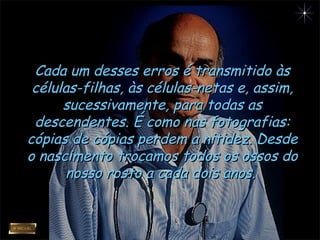 Cada um desses erros é transmitido àsCada um desses erros é transmitido às
células-filhas, às células-netas e, assim,células-filhas, às células-netas e, assim,
sucessivamente, para todas assucessivamente, para todas as
descendentes. É como nas fotografias:descendentes. É como nas fotografias:
cópias de cópias perdem a nitidez. Desdecópias de cópias perdem a nitidez. Desde
o nascimento trocamos todos os ossos doo nascimento trocamos todos os ossos do
nosso rosto a cada dois anos.nosso rosto a cada dois anos.
 