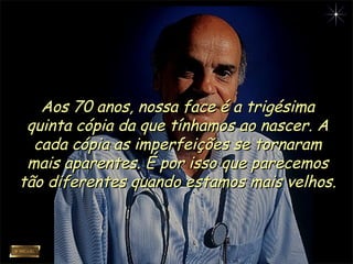 Aos 70 anos, nossa face é a trigésimaAos 70 anos, nossa face é a trigésima
quinta cópia da que tínhamos ao nascer. Aquinta cópia da que tínhamos ao nascer. A
cada cópia as imperfeições se tornaramcada cópia as imperfeições se tornaram
mais aparentes. É por isso que parecemosmais aparentes. É por isso que parecemos
tão diferentes quando estamos mais velhos.tão diferentes quando estamos mais velhos.
 