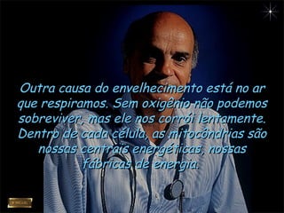 Outra causa do envelhecimento está no arOutra causa do envelhecimento está no ar
que respiramos. Sem oxigênio não podemosque respiramos. Sem oxigênio não podemos
sobreviver, mas ele nos corrói lentamente.sobreviver, mas ele nos corrói lentamente.
Dentro de cada célula, as mitocôndrias sãoDentro de cada célula, as mitocôndrias são
nossas centrais energéticas, nossasnossas centrais energéticas, nossas
fábricas de energia.fábricas de energia.
 