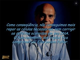 Como conseqüência, não conseguimos maisComo conseqüência, não conseguimos mais
repor as células necessárias, nem corrigirrepor as células necessárias, nem corrigir
os defeitos ocorridos em seu DNA.os defeitos ocorridos em seu DNA.
O funcionamento dos órgãos ficaO funcionamento dos órgãos fica
comprometido. Eles podem falhar.comprometido. Eles podem falhar.
 