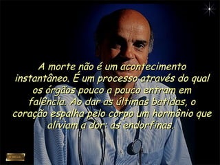 A morte não é um acontecimentoA morte não é um acontecimento
instantâneo. É um processo através do qualinstantâneo. É um processo através do qual
os órgãos pouco a pouco entram emos órgãos pouco a pouco entram em
falência. Ao dar as últimas batidas, ofalência. Ao dar as últimas batidas, o
coração espalha pelo corpo um hormônio quecoração espalha pelo corpo um hormônio que
aliviam a dor: as endorfinas.aliviam a dor: as endorfinas.
 