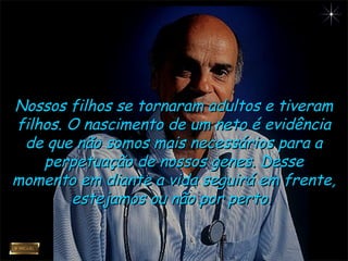 Nossos filhos se tornaram adultos e tiveramNossos filhos se tornaram adultos e tiveram
filhos. O nascimento de um neto é evidênciafilhos. O nascimento de um neto é evidência
de que não somos mais necessários para ade que não somos mais necessários para a
perpetuação de nossos genes. Desseperpetuação de nossos genes. Desse
momento em diante a vida seguirá em frente,momento em diante a vida seguirá em frente,
estejamos ou não por perto.estejamos ou não por perto.
 