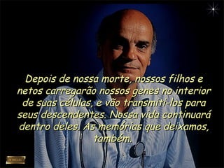 Depois de nossa morte, nossos filhos eDepois de nossa morte, nossos filhos e
netos carregarão nossos genes no interiornetos carregarão nossos genes no interior
de suas células, e vão transmiti-los parade suas células, e vão transmiti-los para
seus descendentes. Nossa vida continuaráseus descendentes. Nossa vida continuará
dentro deles. As memórias que deixamos,dentro deles. As memórias que deixamos,
também.também.
 