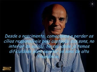 Desde o nascimento, começamos a perder os
cílios responsáveis pela captação dos sons, no
interior do ouvido. Nessa idade já temos
dificuldade para escutar os sons de alta
freqüência.
 