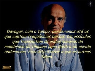 Devagar, com o tempo, perderemos até os
que captam freqüências baixas. Os ossículos
que transmitem as ondas sonoras da
membrana do tímpano para dentro do ouvido
endurecem. Fica difícil ouvir o que os outros
falam.
 