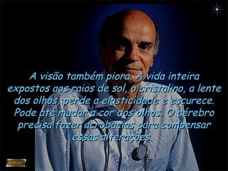 A visão também piora. A vida inteiraA visão também piora. A vida inteira
expostos aos raios de sol, o cristalino, a lenteexpostos aos raios de sol, o cristalino, a lente
dos olhos, perde a elasticidade e escurece.dos olhos, perde a elasticidade e escurece.
Pode até mudar a cor dos olhos. O cérebroPode até mudar a cor dos olhos. O cérebro
precisa fazer acrobacias para compensarprecisa fazer acrobacias para compensar
essas alterações.essas alterações.
 