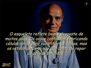 O esqueleto reflete bem o desgaste deO esqueleto reflete bem o desgaste de
muitos anos. Os ossos continuam fabricandomuitos anos. Os ossos continuam fabricando
células novas para substituir as velhas, mascélulas novas para substituir as velhas, mas
os osteoblastos já não dão conta de reporos osteoblastos já não dão conta de repor
as células perdidas.as células perdidas.
 