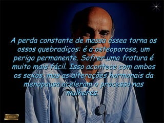 A perda constante de massa óssea torna osA perda constante de massa óssea torna os
ossos quebradiços: é a osteoporose, umossos quebradiços: é a osteoporose, um
perigo permanente. Sofrer uma fratura éperigo permanente. Sofrer uma fratura é
muito mais fácil. Isso acontece com ambosmuito mais fácil. Isso acontece com ambos
os sexos, mas as alterações hormonais daos sexos, mas as alterações hormonais da
menopausa aceleram o processo nasmenopausa aceleram o processo nas
mulheres.mulheres.
 