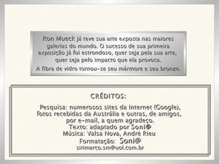 Pesquisa: numerosos sites da Internet (Google), fotos recebidas da Austrália e outras, de amigos,  por e-mail, a quem agradeço. Texto: adaptado por  Soni@ Música: Valsa Nova, Andrè Rieu  Formatação:  Soni@ [email_address] Ron Mueck  já teve sua arte exposta nas maiores galerias do mundo. O sucesso de sua primeira exposição já foi estrondoso, quer seja pela sua arte,  quer seja pelo impacto que ela provoca. A fibra de vidro tornou-se seu mármore e seu bronze. CRÉDITOS: 