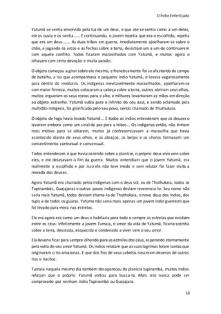 O ÍndioEnfeitiçado
10
Yatumã se sentia envolvida pela luz de um deus, e que até se sentia como a um deles,
ele os ouvia e os sentia...... E continuando, o jovem repetia que era o escolhido, repetia
que era um deus....... As duas tribos em guerra, imediatamente ajoelharam-se sobre o
chão, e jogando os arcos e as fechas sobre a terra, desistiamum a um de continuarem
com aquele conflito. Todos ficaram maravilhados com Yatumã, e muitos agora o
olhavam com certa devoção e muita paixão.
O objeto começou a girar sobre ele mesmo, e freneticamente foi seafastando do campo
de batalha, a luz que acompanhava o pequeno índio Yatumã, o levava vagarosamente
para dentro do invólucro. Os indígenas inevitavelmente maravilhados, ajoelharam-se
com maior firmeza, muitos colocaram a cabeçasobre a terra, outros abriram seus olhos,
muitos ergueram os seus rostos para o alto, e milhares levantaram as mãos em direção
ao objeto estranho. Yatumã subia para o infinito do céu azul, e sendo aclamado pela
multidão indígena, foi glorificado pelo seu povo, sendo chamado de Thuthukaia.
O objeto de fogo havia levado Yatumã... E todos os índios entenderam que os deuses o
levaram embora como um sinal de paz para a tribos... Os indígenas então, não tinham
mais motivo para se odiarem, muitos já confraternizavam a maravilha que havia
acontecido diante de seus olhos, e os abraços, os beijos e os choros formavam um
consentimento contratual e consensual.
Todos entenderam o que havia ocorrido sobre a planície, o próprio deus vivo veio sobre
eles, e ele desejavam o fim da guerra. Muitos entendiam que o jovem Yatumã, era
realmente o escolhido e por isso ele não teve medo e sem relutar foi fazer visita a
morada dos deuses.
Agora Yatumã era chamado pelos indígenas com o deus sol, ou de Thuthukaia, todos os
Tupinambás, Guajajaras e outros povos indígenas deviam reverencia-lo. Seu nome não
seria mais Yatumã, todos deviam chama-lo de Thuthukaia, o novo deus dos índios, dos
tupis e de todos os guaras. Yatuma não seria mais apenas um jovem índio guerreiro que
foi levado para mora nas estrelas.
Ele era agora era como um deus e habitaria para todo o sempre as estrelas que existiam
entre os céus. Infelizmente a jovem Tumaia, o amor da vida de Yatumã, ficaria sozinha
sobre a terra, desolada, esquecida e condenada a viver sem o seu amor.
Eladeveria ficar para sempre olhando para as estrelas dos céus,esperando eternamente
pela volta do seu amor Yatumã. Os índios relatam que as suas lagrimas foram tantas que
originaram o rio amazonas. E que dos fios de seus cabelos nasceram dezenas de outros
rios e riachos.
Tumaia naquele mesmo dia também desapareceu da planície tupinambá, muitos índios
relatam que o próprio Yatumã voltou para busca-la. Mais isto nunca pode ser
comprovado por nenhum índio Tupinambá ou Guajajara.
 