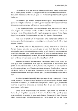 O ÍndioEnfeitiçado
100
Yaol retornava ao rio que antes lhe aprisionou, mas agora, ele era o próprio rio
e o rio era ele próprio, e ambos se conjugavam em um ser único físico e sobrenatural.
Ele cuidariados seres viventes de suas águas e se manifestaria quando requisitado pelos
indígenas.
Yaol prometeu que manteria a limpidez de suas águas e resguardaria todos os
peixes em condições numerosas e saudáveis,garantindo a abundância e a sobrevivência
de todos os ecossistemas que habitavam os seus vários leitos.
A vida seria respeitada em suas laminas de água doces, ele vigiaria para que as
suas margens fossem sempre húmidas e férteis, tornando frondosas e úberes os
mangues e seus nichos adjacentes. Ele regaria os pequenos riachos, fontes, lagos,
biqueiras e cachoeiras. Sempre cuidando para que eles ficassem cheios de vida.
Yaol havia se tornado um rio respeitado e forte, promovendo fertilidade em
suas margens, abundancia de peixes em suas águas e mantendo cheios de vida os lagos
e outros córregos.
No entanto, tudo isso lhe proporcionava prazer, mais eram as noites que
ficavam lindas e atraentes não somente para o bravo Yaol. Os índios infantes e
enamorados usavamo espetáculo que o encontro de dois rios novos que acabavam de
se formam produziam sobre a floresta amazônica, os índios da nova geração pós seca,
os chamavam de Rio negro eRio Solimões, mas para os mais íntimos e mais enamorados,
eram lembrados e reconhecidos com os dois índios Natuia e Yoal.
Durante a noite Natuia deixava o monte sagrado para se transforma em um rio,
suas águas eram extremamente claras e por isso a chamavam de Rio Solimoes. Yoal
porém já estava deitado sobre seu leito, mas quando peregrinava as suas águas e os
seus braços caudalosos para leitos desconhecidos de outros rios, inundava pequenos
córregos e riachos, e as suas águas escuras que corriam sempre para outros rios,
buscavam atentamente pelas águas brancas que o seu amor Solimões plainava sobre o
luar.
Os índios chamavam Yaol de Rio Negro por causa de suas águas turva e as vezes
negras.Mas eram a turbulentas aguas agitadas que lhe dava fama entre os índios. Todos
chamavam aquele delírio, as corredeiras que ele promovia em suas águas, redemoinho
investido ou pororoca enroscada, o resultado disso é que ele sempre acabava
encontrando a bela Natuia.
Ambos tinham temperamento bem distintos, e por serem tão diferentes o
humor de um atrapalhava a serenidade do outro. Era fácil entender quando os dois
estavam brigados ou amando-se sobre águas. Quando chovia a noite, ficava claro que
Natuia estava triste por ter se desentendido com Yaol. E quando era Yaol que estava
 